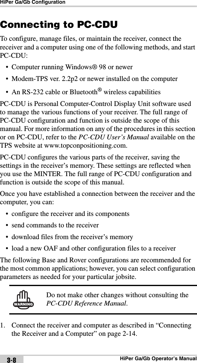 HiPer Ga/Gb ConfigurationHiPer Ga/Gb Operator’s Manual3-8Connecting to PC-CDUTo configure, manage files, or maintain the receiver, connect the receiver and a computer using one of the following methods, and start PC-CDU:• Computer running Windows® 98 or newer• Modem-TPS ver. 2.2p2 or newer installed on the computer• An RS-232 cable or Bluetooth® wireless capabilitiesPC-CDU is Personal Computer-Control Display Unit software used to manage the various functions of your receiver. The full range of PC-CDU configuration and function is outside the scope of this manual. For more information on any of the procedures in this section or on PC-CDU, refer to the PC-CDU User’s Manual available on the TPS website at www.topconpositioning.com.PC-CDU configures the various parts of the receiver, saving the settings in the receiver’s memory. These settings are reflected when you use the MINTER. The full range of PC-CDU configuration and function is outside the scope of this manual.Once you have established a connection between the receiver and the computer, you can:• configure the receiver and its components• send commands to the receiver• download files from the receiver’s memory• load a new OAF and other configuration files to a receiverThe following Base and Rover configurations are recommended for the most common applications; however, you can select configuration parameters as needed for your particular jobsite. 1. Connect the receiver and computer as described in “Connecting the Receiver and a Computer” on page 2-14.WARNINGDo not make other changes without consulting the PC-CDU Reference Manual.
