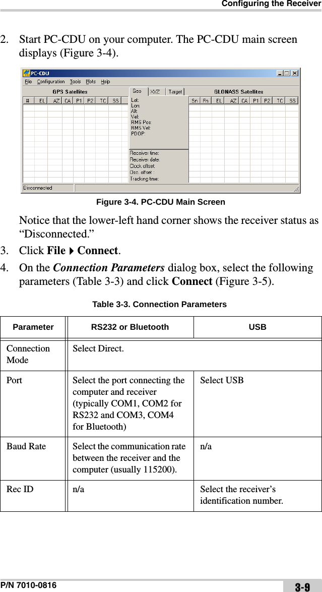 Configuring the ReceiverP/N 7010-0816 3-92. Start PC-CDU on your computer. The PC-CDU main screen displays (Figure 3-4). Figure 3-4. PC-CDU Main ScreenNotice that the lower-left hand corner shows the receiver status as “Disconnected.”3. Click FileConnect.4. On the Connection Parameters dialog box, select the following parameters (Table 3-3) and click Connect (Figure 3-5). Table 3-3. Connection ParametersParameter RS232 or Bluetooth USBConnection ModeSelect Direct.Port Select the port connecting the computer and receiver (typically COM1, COM2 for RS232 and COM3, COM4  for Bluetooth)Select USBBaud Rate Select the communication rate between the receiver and the computer (usually 115200).n/aRec ID n/a Select the receiver’s identification number.