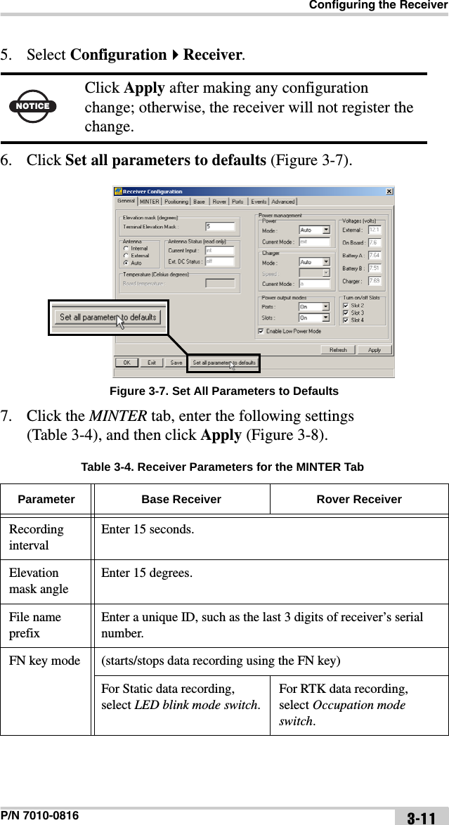 Configuring the ReceiverP/N 7010-0816 3-115. Select ConfigurationReceiver. 6. Click Set all parameters to defaults (Figure 3-7). Figure 3-7. Set All Parameters to Defaults7. Click the MINTER tab, enter the following settings (Table 3-4), and then click Apply (Figure 3-8). NOTICEClick Apply after making any configuration change; otherwise, the receiver will not register the change.Table 3-4. Receiver Parameters for the MINTER TabParameter Base Receiver Rover ReceiverRecording intervalEnter 15 seconds.Elevation mask angleEnter 15 degrees.File name prefixEnter a unique ID, such as the last 3 digits of receiver’s serial number.FN key mode (starts/stops data recording using the FN key)For Static data recording, select LED blink mode switch.For RTK data recording, select Occupation mode switch.