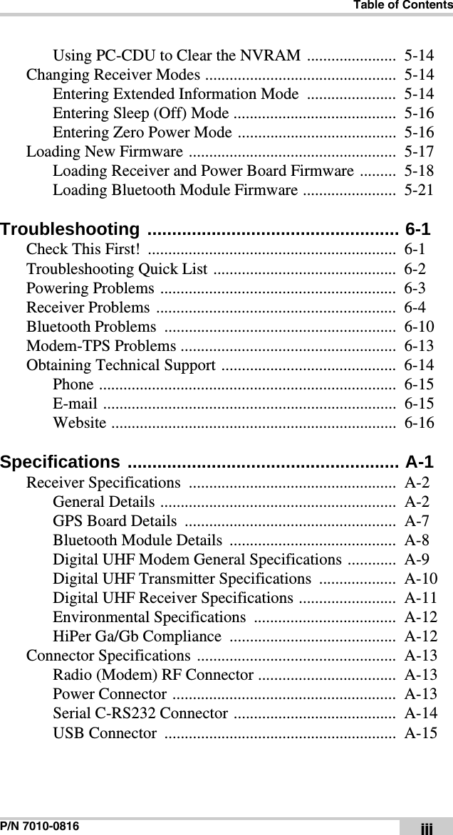 Table of ContentsP/N 7010-0816 iiiUsing PC-CDU to Clear the NVRAM ......................  5-14Changing Receiver Modes ...............................................  5-14Entering Extended Information Mode  ......................  5-14Entering Sleep (Off) Mode ........................................  5-16Entering Zero Power Mode .......................................  5-16Loading New Firmware ...................................................  5-17Loading Receiver and Power Board Firmware .........  5-18Loading Bluetooth Module Firmware .......................  5-21Troubleshooting ................................................... 6-1Check This First!  .............................................................  6-1Troubleshooting Quick List .............................................  6-2Powering Problems ..........................................................  6-3Receiver Problems  ...........................................................  6-4Bluetooth Problems  .........................................................  6-10Modem-TPS Problems .....................................................  6-13Obtaining Technical Support ...........................................  6-14Phone .........................................................................  6-15E-mail ........................................................................  6-15Website ......................................................................  6-16Specifications ....................................................... A-1Receiver Specifications  ...................................................  A-2General Details ..........................................................  A-2GPS Board Details  ....................................................  A-7Bluetooth Module Details  .........................................  A-8Digital UHF Modem General Specifications ............  A-9Digital UHF Transmitter Specifications  ...................  A-10Digital UHF Receiver Specifications ........................  A-11Environmental Specifications ...................................  A-12HiPer Ga/Gb Compliance  .........................................  A-12Connector Specifications  .................................................  A-13Radio (Modem) RF Connector ..................................  A-13Power Connector .......................................................  A-13Serial C-RS232 Connector ........................................  A-14USB Connector  .........................................................  A-15