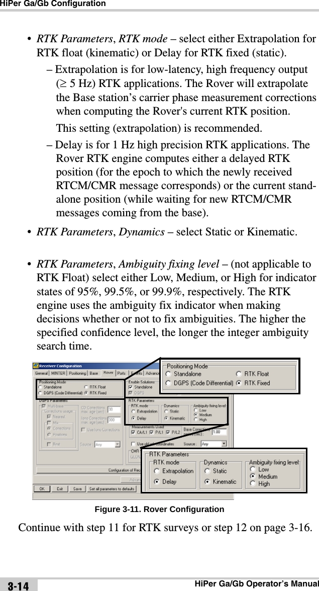 HiPer Ga/Gb ConfigurationHiPer Ga/Gb Operator’s Manual3-14•RTK Parameters, RTK mode – select either Extrapolation for RTK float (kinematic) or Delay for RTK fixed (static).– Extrapolation is for low-latency, high frequency output (5 Hz) RTK applications. The Rover will extrapolate the Base station’s carrier phase measurement corrections when computing the Rover&apos;s current RTK position.This setting (extrapolation) is recommended.– Delay is for 1 Hz high precision RTK applications. The Rover RTK engine computes either a delayed RTK position (for the epoch to which the newly received RTCM/CMR message corresponds) or the current stand-alone position (while waiting for new RTCM/CMR messages coming from the base).•RTK Parameters, Dynamics – select Static or Kinematic.•RTK Parameters, Ambiguity fixing level – (not applicable to RTK Float) select either Low, Medium, or High for indicator states of 95%, 99.5%, or 99.9%, respectively. The RTK engine uses the ambiguity fix indicator when making decisions whether or not to fix ambiguities. The higher the specified confidence level, the longer the integer ambiguity search time. Figure 3-11. Rover ConfigurationContinue with step 11 for RTK surveys or step 12 on page 3-16.
