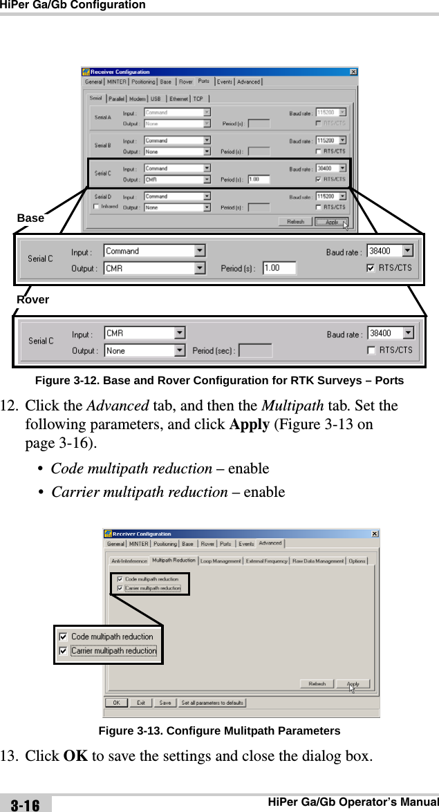 HiPer Ga/Gb ConfigurationHiPer Ga/Gb Operator’s Manual3-16Figure 3-12. Base and Rover Configuration for RTK Surveys – Ports12. Click the Advanced tab, and then the Multipath tab. Set the following parameters, and click Apply (Figure 3-13 on page 3-16).•Code multipath reduction – enable•Carrier multipath reduction – enable Figure 3-13. Configure Mulitpath Parameters13. Click OK to save the settings and close the dialog box.BaseRover