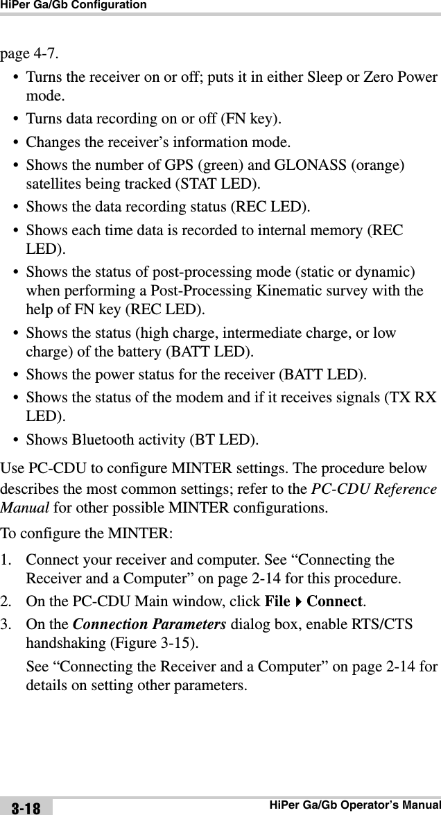 HiPer Ga/Gb ConfigurationHiPer Ga/Gb Operator’s Manual3-18page 4-7. • Turns the receiver on or off; puts it in either Sleep or Zero Power mode.• Turns data recording on or off (FN key).• Changes the receiver’s information mode.• Shows the number of GPS (green) and GLONASS (orange) satellites being tracked (STAT LED).• Shows the data recording status (REC LED).• Shows each time data is recorded to internal memory (REC LED).• Shows the status of post-processing mode (static or dynamic) when performing a Post-Processing Kinematic survey with the help of FN key (REC LED).• Shows the status (high charge, intermediate charge, or low charge) of the battery (BATT LED).• Shows the power status for the receiver (BATT LED).• Shows the status of the modem and if it receives signals (TX RX LED).• Shows Bluetooth activity (BT LED).Use PC-CDU to configure MINTER settings. The procedure below describes the most common settings; refer to the PC-CDU Reference Manual for other possible MINTER configurations.To configure the MINTER:1. Connect your receiver and computer. See “Connecting the Receiver and a Computer” on page 2-14 for this procedure.2. On the PC-CDU Main window, click FileConnect.3. On the Connection Parameters dialog box, enable RTS/CTS handshaking (Figure 3-15). See “Connecting the Receiver and a Computer” on page 2-14 for details on setting other parameters.