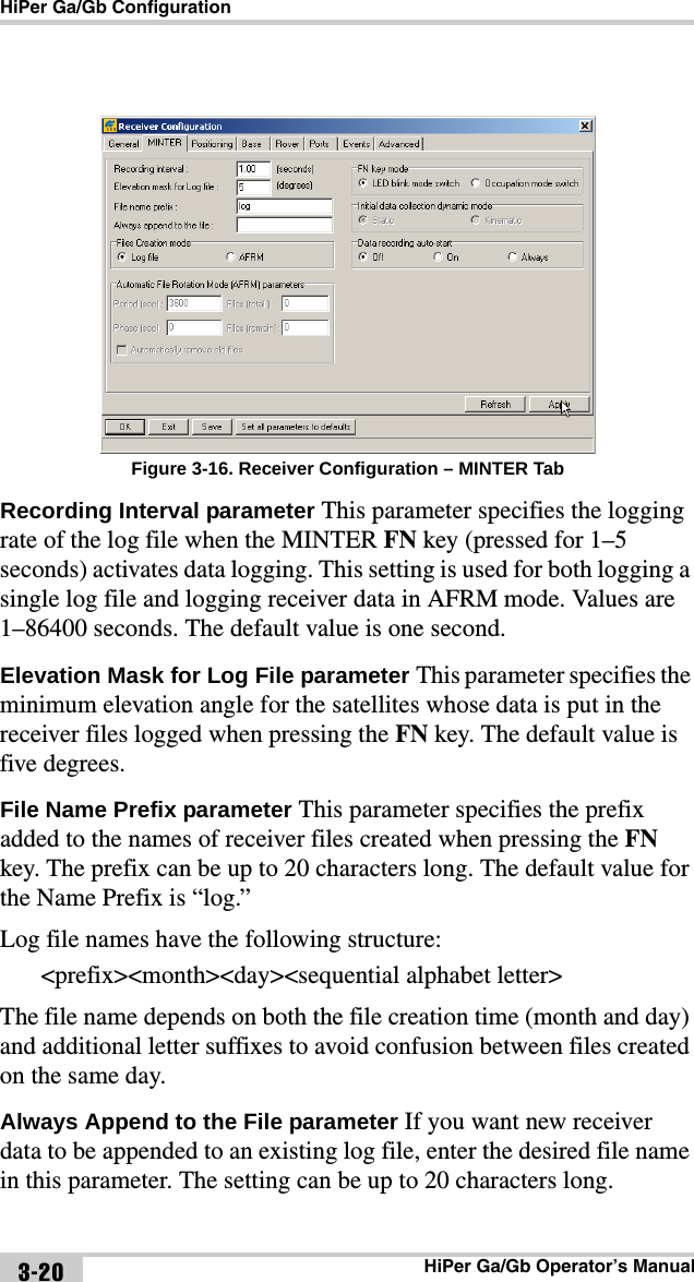 HiPer Ga/Gb ConfigurationHiPer Ga/Gb Operator’s Manual3-20 Figure 3-16. Receiver Configuration – MINTER TabRecording Interval parameter This parameter specifies the logging rate of the log file when the MINTER FN key (pressed for 1–5 seconds) activates data logging. This setting is used for both logging a single log file and logging receiver data in AFRM mode. Values are 1–86400 seconds. The default value is one second.Elevation Mask for Log File parameter This parameter specifies the minimum elevation angle for the satellites whose data is put in the receiver files logged when pressing the FN key. The default value is five degrees.File Name Prefix parameter This parameter specifies the prefix added to the names of receiver files created when pressing the FN key. The prefix can be up to 20 characters long. The default value for the Name Prefix is “log.” Log file names have the following structure:&lt;prefix&gt;&lt;month&gt;&lt;day&gt;&lt;sequential alphabet letter&gt;The file name depends on both the file creation time (month and day) and additional letter suffixes to avoid confusion between files created on the same day. Always Append to the File parameter If you want new receiver data to be appended to an existing log file, enter the desired file name in this parameter. The setting can be up to 20 characters long.