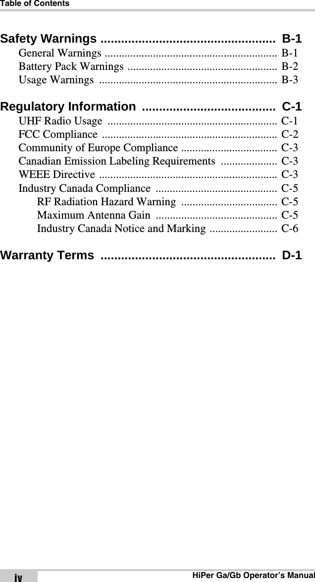 Table of ContentsHiPer Ga/Gb Operator’s ManualivSafety Warnings ...................................................  B-1General Warnings ............................................................. B-1Battery Pack Warnings ..................................................... B-2Usage Warnings  ............................................................... B-3Regulatory Information  .......................................  C-1UHF Radio Usage  ............................................................ C-1FCC Compliance .............................................................. C-2Community of Europe Compliance .................................. C-3Canadian Emission Labeling Requirements .................... C-3WEEE Directive ............................................................... C-3Industry Canada Compliance ........................................... C-5RF Radiation Hazard Warning  .................................. C-5Maximum Antenna Gain  ........................................... C-5Industry Canada Notice and Marking ........................ C-6Warranty Terms  ...................................................  D-1