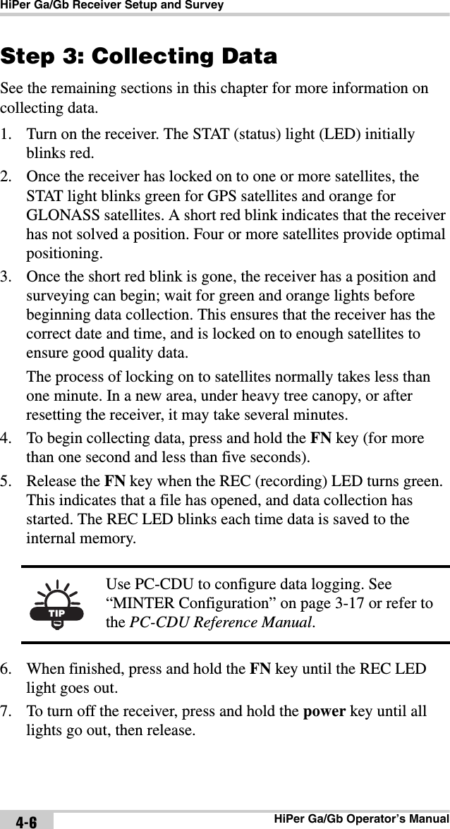 HiPer Ga/Gb Receiver Setup and SurveyHiPer Ga/Gb Operator’s Manual4-6Step 3: Collecting DataSee the remaining sections in this chapter for more information on collecting data.1. Turn on the receiver. The STAT (status) light (LED) initially blinks red. 2. Once the receiver has locked on to one or more satellites, the STAT light blinks green for GPS satellites and orange for GLONASS satellites. A short red blink indicates that the receiver has not solved a position. Four or more satellites provide optimal positioning.3. Once the short red blink is gone, the receiver has a position and surveying can begin; wait for green and orange lights before beginning data collection. This ensures that the receiver has the correct date and time, and is locked on to enough satellites to ensure good quality data.The process of locking on to satellites normally takes less than one minute. In a new area, under heavy tree canopy, or after resetting the receiver, it may take several minutes.4. To begin collecting data, press and hold the FN key (for more than one second and less than five seconds).5. Release the FN key when the REC (recording) LED turns green. This indicates that a file has opened, and data collection has started. The REC LED blinks each time data is saved to the internal memory. 6. When finished, press and hold the FN key until the REC LED light goes out. 7. To turn off the receiver, press and hold the power key until all lights go out, then release.TIPUse PC-CDU to configure data logging. See “MINTER Configuration” on page 3-17 or refer to the PC-CDU Reference Manual.