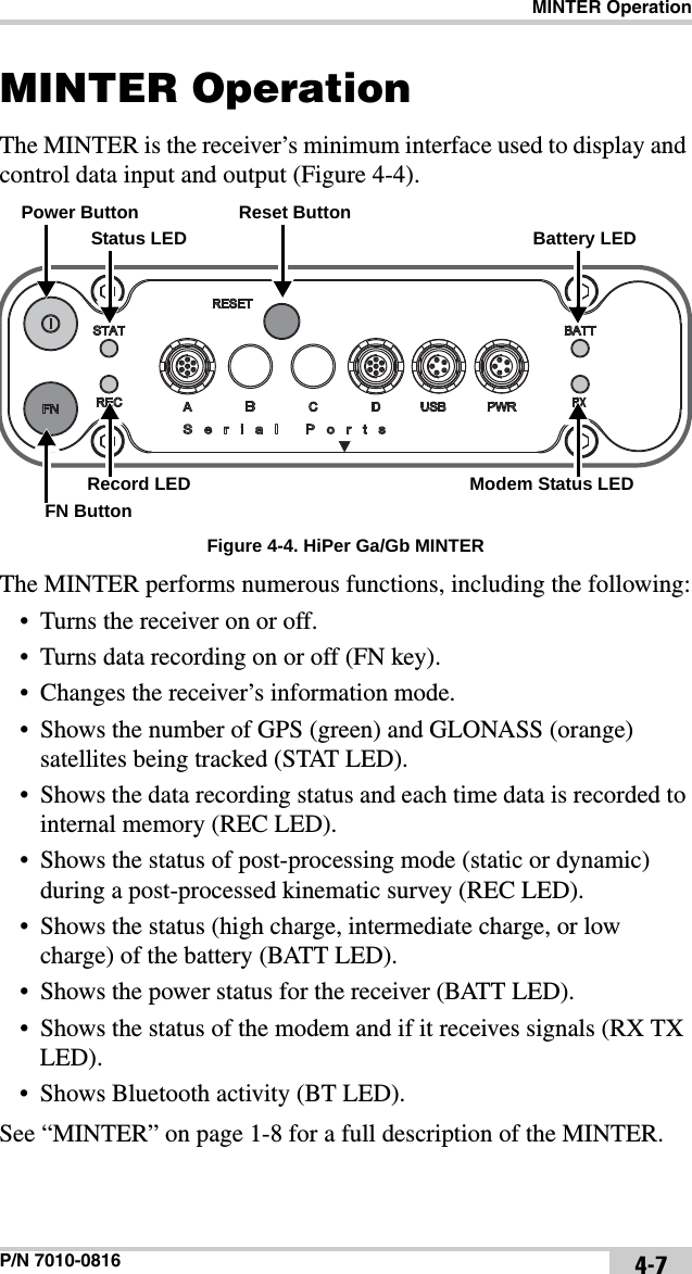 MINTER OperationP/N 7010-0816 4-7MINTER OperationThe MINTER is the receiver’s minimum interface used to display and control data input and output (Figure 4-4).Figure 4-4. HiPer Ga/Gb MINTERThe MINTER performs numerous functions, including the following:• Turns the receiver on or off.• Turns data recording on or off (FN key).• Changes the receiver’s information mode.• Shows the number of GPS (green) and GLONASS (orange) satellites being tracked (STAT LED).• Shows the data recording status and each time data is recorded to internal memory (REC LED).• Shows the status of post-processing mode (static or dynamic) during a post-processed kinematic survey (REC LED).• Shows the status (high charge, intermediate charge, or low charge) of the battery (BATT LED).• Shows the power status for the receiver (BATT LED).• Shows the status of the modem and if it receives signals (RX TX LED).• Shows Bluetooth activity (BT LED).See “MINTER” on page 1-8 for a full description of the MINTER.Power ButtonStatus LEDReset ButtonBattery LEDFN ButtonRecord LED Modem Status LED