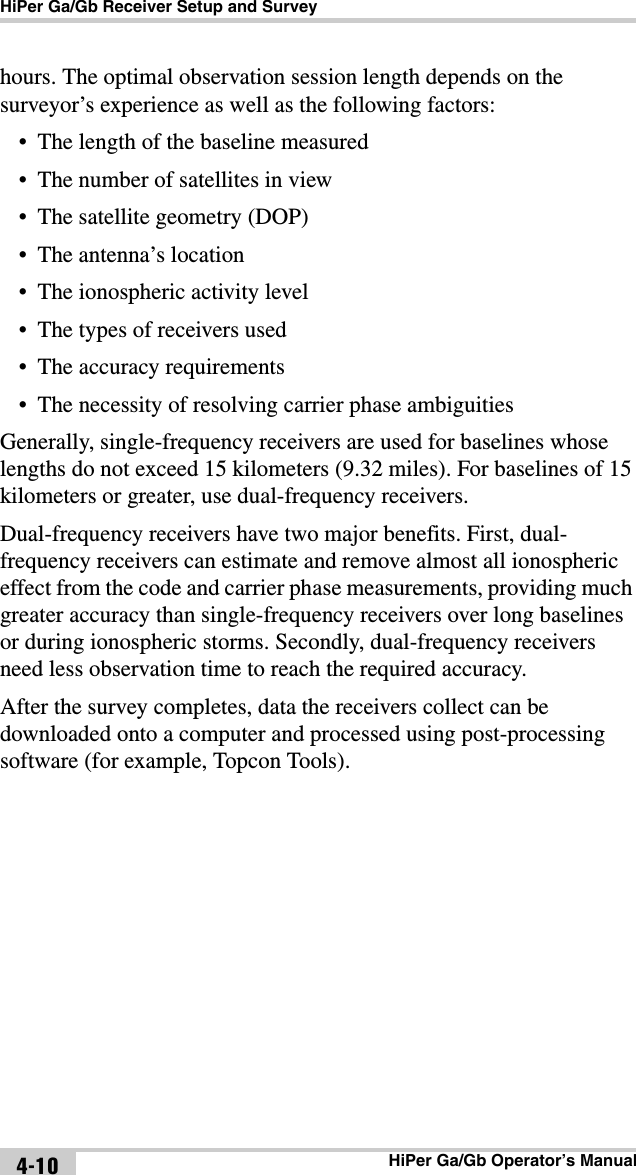 HiPer Ga/Gb Receiver Setup and SurveyHiPer Ga/Gb Operator’s Manual4-10hours. The optimal observation session length depends on the surveyor’s experience as well as the following factors:• The length of the baseline measured• The number of satellites in view• The satellite geometry (DOP)• The antenna’s location• The ionospheric activity level• The types of receivers used• The accuracy requirements• The necessity of resolving carrier phase ambiguitiesGenerally, single-frequency receivers are used for baselines whose lengths do not exceed 15 kilometers (9.32 miles). For baselines of 15 kilometers or greater, use dual-frequency receivers.Dual-frequency receivers have two major benefits. First, dual-frequency receivers can estimate and remove almost all ionospheric effect from the code and carrier phase measurements, providing much greater accuracy than single-frequency receivers over long baselines or during ionospheric storms. Secondly, dual-frequency receivers need less observation time to reach the required accuracy.After the survey completes, data the receivers collect can be downloaded onto a computer and processed using post-processing software (for example, Topcon Tools). 