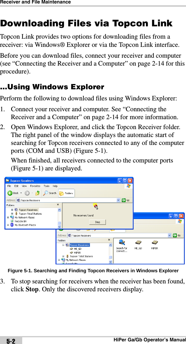 Receiver and File MaintenanceHiPer Ga/Gb Operator’s Manual5-2Downloading Files via Topcon LinkTopcon Link provides two options for downloading files from a receiver: via Windows® Explorer or via the Topcon Link interface. Before you can download files, connect your receiver and computer (see “Connecting the Receiver and a Computer” on page 2-14 for this procedure)....Using Windows ExplorerPerform the following to download files using Windows Explorer:1. Connect your receiver and computer. See “Connecting the Receiver and a Computer” on page 2-14 for more information.2. Open Windows Explorer, and click the Topcon Receiver folder. The right panel of the window displays the automatic start of searching for Topcon receivers connected to any of the computer ports (COM and USB) (Figure 5-1).When finished, all receivers connected to the computer ports (Figure 5-1) are displayed. Figure 5-1. Searching and Finding Topcon Receivers in Windows Explorer3. To stop searching for receivers when the receiver has been found, click Stop. Only the discovered receivers display.