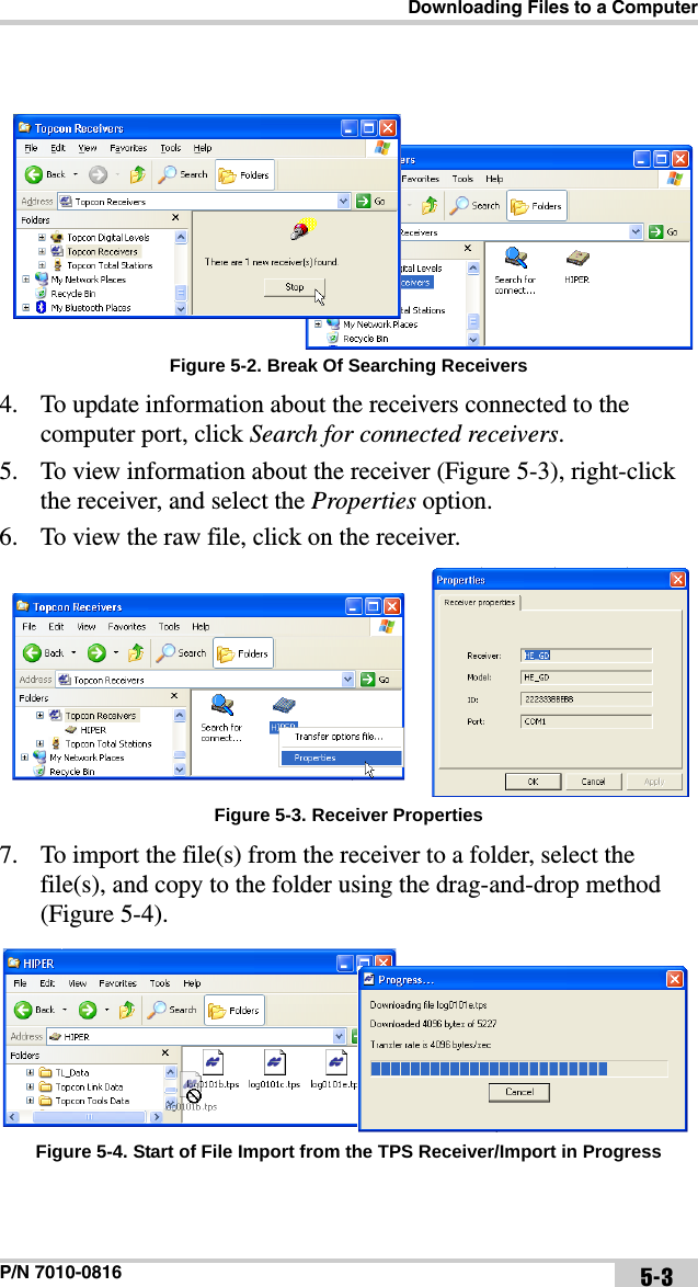 Downloading Files to a ComputerP/N 7010-0816 5-3 Figure 5-2. Break Of Searching Receivers4. To update information about the receivers connected to the computer port, click Search for connected receivers.5. To view information about the receiver (Figure 5-3), right-click the receiver, and select the Properties option.6. To view the raw file, click on the receiver. Figure 5-3. Receiver Properties7. To import the file(s) from the receiver to a folder, select the file(s), and copy to the folder using the drag-and-drop method (Figure 5-4). Figure 5-4. Start of File Import from the TPS Receiver/Import in Progress