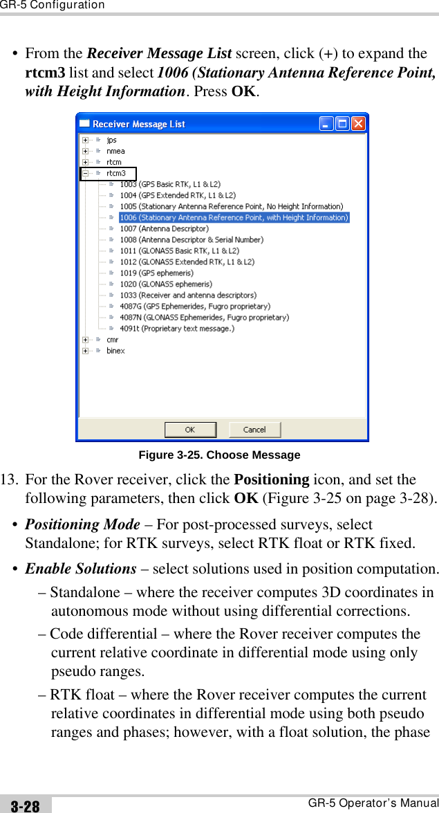 GR-5 ConfigurationGR-5 Operator’s Manual3-28•From the Receiver Message List screen, click (+) to expand the rtcm3 list and select 1006 (Stationary Antenna Reference Point, with Height Information. Press OK.Figure 3-25. Choose Message13. For the Rover receiver, click the Positioning icon, and set the following parameters, then click OK (Figure 3-25 on page 3-28).•Positioning Mode – For post-processed surveys, select Standalone; for RTK surveys, select RTK float or RTK fixed.•Enable Solutions – select solutions used in position computation.– Standalone – where the receiver computes 3D coordinates in autonomous mode without using differential corrections.– Code differential – where the Rover receiver computes the current relative coordinate in differential mode using only pseudo ranges.– RTK float – where the Rover receiver computes the current relative coordinates in differential mode using both pseudo ranges and phases; however, with a float solution, the phase 