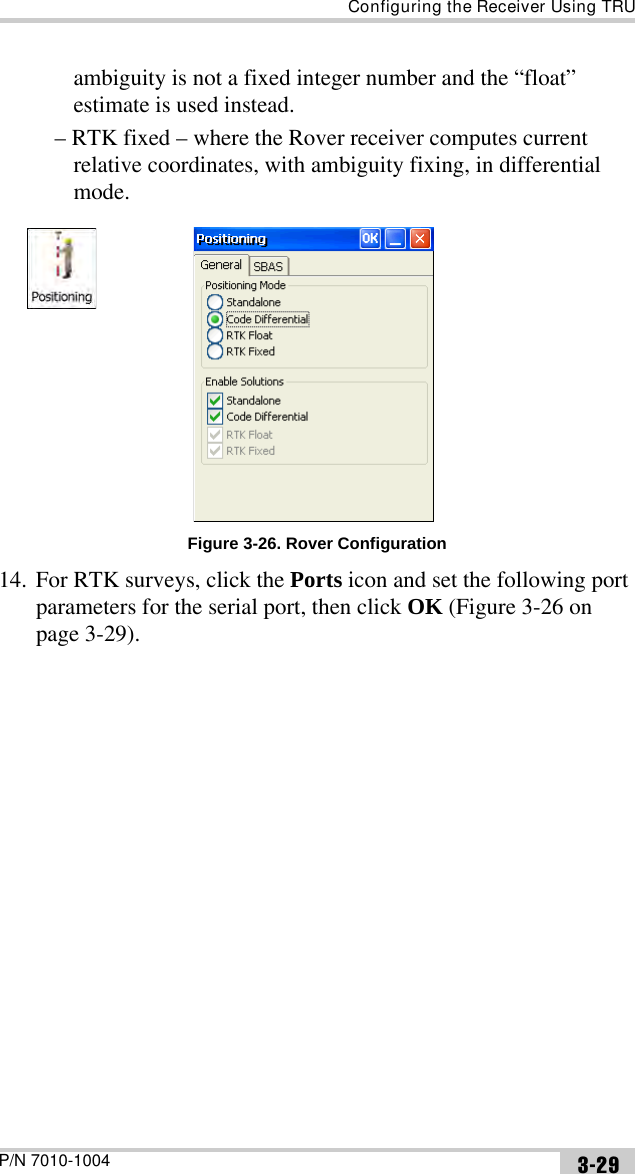 Configuring the Receiver Using TRUP/N 7010-1004 3-29ambiguity is not a fixed integer number and the “float” estimate is used instead.– RTK fixed – where the Rover receiver computes current relative coordinates, with ambiguity fixing, in differential mode.Figure 3-26. Rover Configuration14. For RTK surveys, click the Ports icon and set the following port parameters for the serial port, then click OK (Figure 3-26 on page 3-29). 