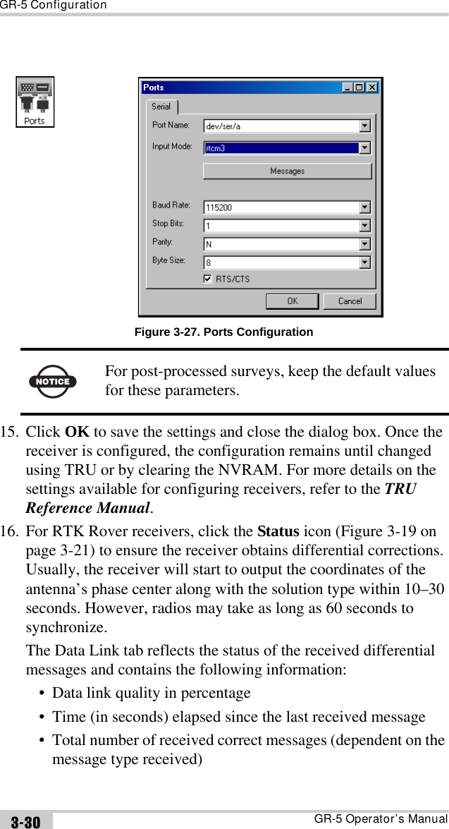 GR-5 ConfigurationGR-5 Operator’s Manual3-30Figure 3-27. Ports Configuration15. Click OK to save the settings and close the dialog box. Once the receiver is configured, the configuration remains until changed using TRU or by clearing the NVRAM. For more details on the settings available for configuring receivers, refer to the TRU Reference Manual.16. For RTK Rover receivers, click the Status icon (Figure 3-19 on page 3-21) to ensure the receiver obtains differential corrections. Usually, the receiver will start to output the coordinates of the antenna’s phase center along with the solution type within 10–30 seconds. However, radios may take as long as 60 seconds to synchronize. The Data Link tab reflects the status of the received differential messages and contains the following information:• Data link quality in percentage• Time (in seconds) elapsed since the last received message• Total number of received correct messages (dependent on the message type received)NOTICEFor post-processed surveys, keep the default values for these parameters.