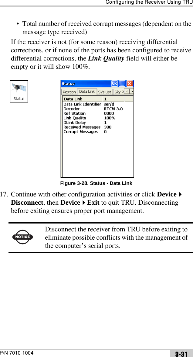 Configuring the Receiver Using TRUP/N 7010-1004 3-31• Total number of received corrupt messages (dependent on the message type received)If the receiver is not (for some reason) receiving differential corrections, or if none of the ports has been configured to receive differential corrections, the Link Quality field will either be empty or it will show 100%.Figure 3-28. Status - Data Link17. Continue with other configuration activities or click Device Disconnect, then DeviceExit to quit TRU. Disconnecting before exiting ensures proper port management. NOTICEDisconnect the receiver from TRU before exiting to eliminate possible conflicts with the management of the computer’s serial ports.