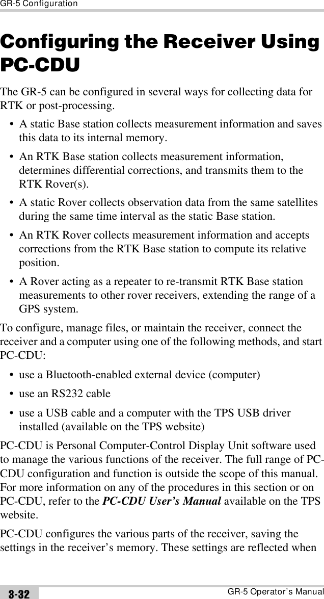 GR-5 ConfigurationGR-5 Operator’s Manual3-32Configuring the Receiver Using PC-CDUThe GR-5 can be configured in several ways for collecting data for RTK or post-processing.• A static Base station collects measurement information and saves this data to its internal memory.• An RTK Base station collects measurement information, determines differential corrections, and transmits them to the RTK Rover(s).• A static Rover collects observation data from the same satellites during the same time interval as the static Base station.• An RTK Rover collects measurement information and accepts corrections from the RTK Base station to compute its relative position.• A Rover acting as a repeater to re-transmit RTK Base station measurements to other rover receivers, extending the range of a GPS system.To configure, manage files, or maintain the receiver, connect the receiver and a computer using one of the following methods, and start PC-CDU:• use a Bluetooth-enabled external device (computer)• use an RS232 cable• use a USB cable and a computer with the TPS USB driver installed (available on the TPS website)PC-CDU is Personal Computer-Control Display Unit software used to manage the various functions of the receiver. The full range of PC-CDU configuration and function is outside the scope of this manual. For more information on any of the procedures in this section or on PC-CDU, refer to the PC-CDU User’s Manual available on the TPS website.PC-CDU configures the various parts of the receiver, saving the settings in the receiver’s memory. These settings are reflected when 