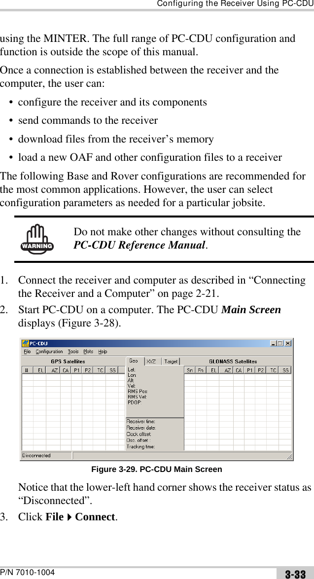 Configuring the Receiver Using PC-CDUP/N 7010-1004 3-33using the MINTER. The full range of PC-CDU configuration and function is outside the scope of this manual.Once a connection is established between the receiver and the computer, the user can:• configure the receiver and its components• send commands to the receiver• download files from the receiver’s memory• load a new OAF and other configuration files to a receiverThe following Base and Rover configurations are recommended for the most common applications. However, the user can select configuration parameters as needed for a particular jobsite. 1. Connect the receiver and computer as described in “Connecting the Receiver and a Computer” on page 2-21.2. Start PC-CDU on a computer. The PC-CDU Main Screen displays (Figure 3-28). Figure 3-29. PC-CDU Main ScreenNotice that the lower-left hand corner shows the receiver status as “Disconnected”.3. Click FileConnect.WARNINGDo not make other changes without consulting the PC-CDU Reference Manual.