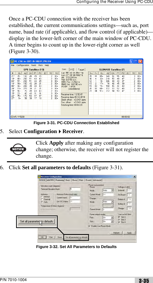 Configuring the Receiver Using PC-CDUP/N 7010-1004 3-35Once a PC-CDU connection with the receiver has been established, the current communications settings—such as, port name, baud rate (if applicable), and flow control (if applicable)—display in the lower-left corner of the main window of PC-CDU. A timer begins to count up in the lower-right corner as well (Figure 3-30). Figure 3-31. PC-CDU Connection Established5. Select ConfigurationReceiver. 6. Click Set all parameters to defaults (Figure 3-31). Figure 3-32. Set All Parameters to DefaultsNOTICEClick Apply after making any configuration change; otherwise, the receiver will not register the change.