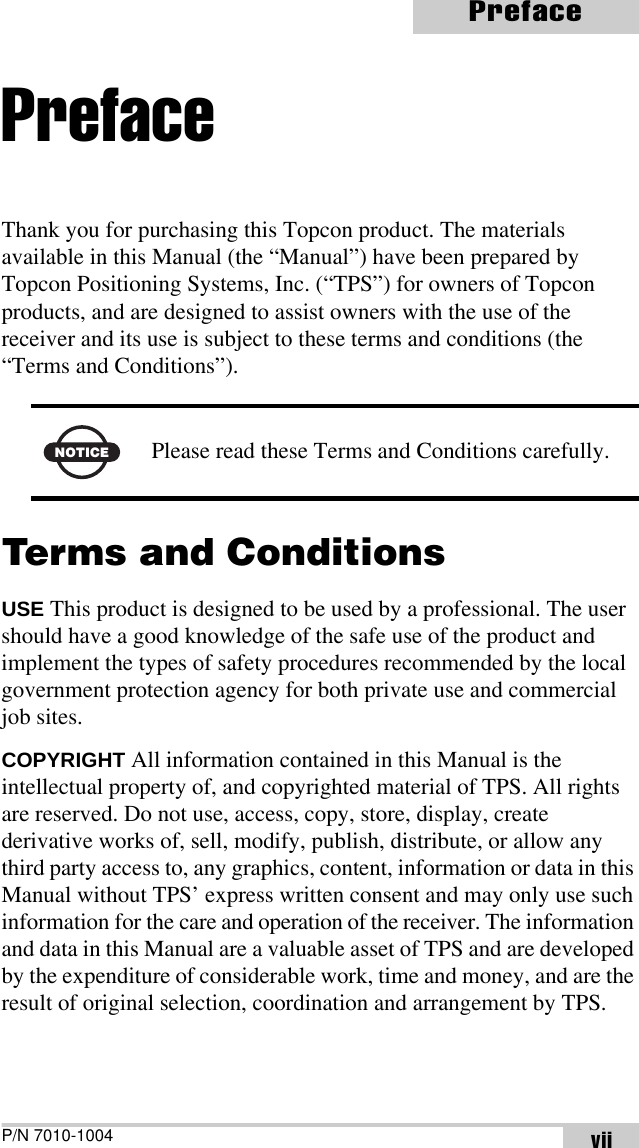 P/N 7010-1004PrefaceviiPrefaceThank you for purchasing this Topcon product. The materials available in this Manual (the “Manual”) have been prepared by Topcon Positioning Systems, Inc. (“TPS”) for owners of Topcon products, and are designed to assist owners with the use of the receiver and its use is subject to these terms and conditions (the “Terms and Conditions”). Terms and ConditionsUSE This product is designed to be used by a professional. The user should have a good knowledge of the safe use of the product and implement the types of safety procedures recommended by the local government protection agency for both private use and commercial job sites.COPYRIGHT All information contained in this Manual is the intellectual property of, and copyrighted material of TPS. All rights are reserved. Do not use, access, copy, store, display, create derivative works of, sell, modify, publish, distribute, or allow any third party access to, any graphics, content, information or data in this Manual without TPS’ express written consent and may only use such information for the care and operation of the receiver. The information and data in this Manual are a valuable asset of TPS and are developed by the expenditure of considerable work, time and money, and are the result of original selection, coordination and arrangement by TPS.NOTICEPlease read these Terms and Conditions carefully.