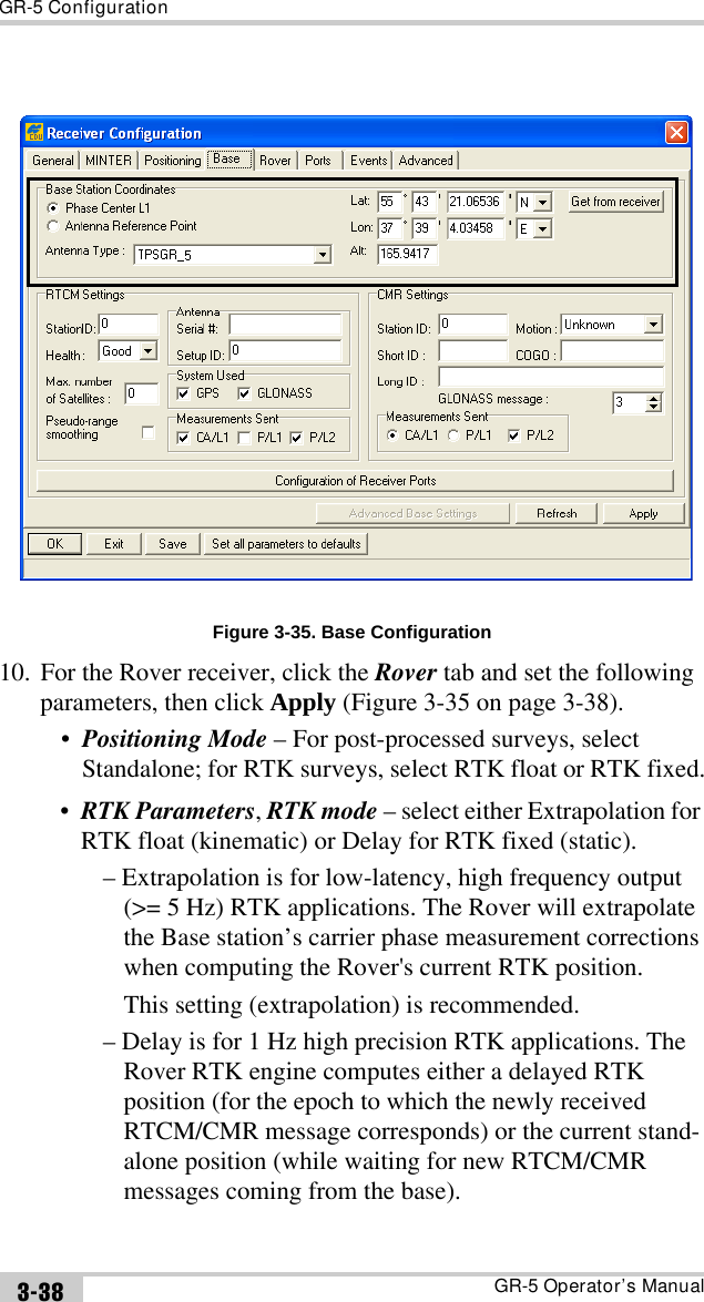 GR-5 ConfigurationGR-5 Operator’s Manual3-38Figure 3-35. Base Configuration10. For the Rover receiver, click the Rover tab and set the following parameters, then click Apply (Figure 3-35 on page 3-38).•Positioning Mode – For post-processed surveys, select Standalone; for RTK surveys, select RTK float or RTK fixed.•RTK Parameters, RTK mode – select either Extrapolation for RTK float (kinematic) or Delay for RTK fixed (static).– Extrapolation is for low-latency, high frequency output (&gt;= 5 Hz) RTK applications. The Rover will extrapolate the Base station’s carrier phase measurement corrections when computing the Rover&apos;s current RTK position.This setting (extrapolation) is recommended.– Delay is for 1 Hz high precision RTK applications. The Rover RTK engine computes either a delayed RTK position (for the epoch to which the newly received RTCM/CMR message corresponds) or the current stand-alone position (while waiting for new RTCM/CMR messages coming from the base).