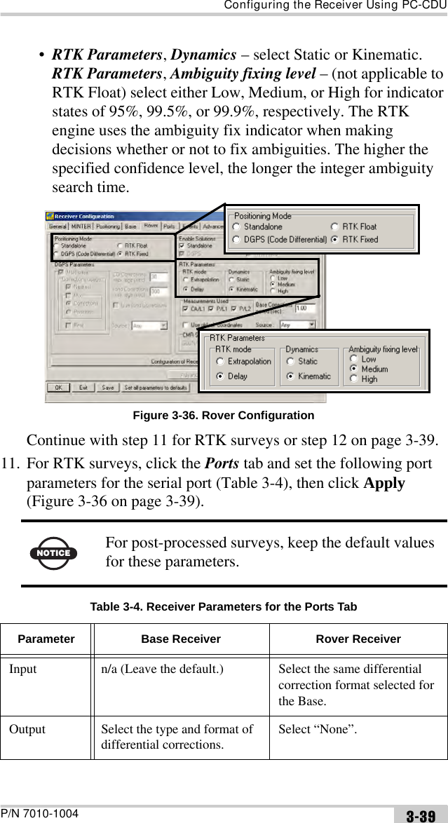 Configuring the Receiver Using PC-CDUP/N 7010-1004 3-39•RTK Parameters, Dynamics – select Static or Kinematic.RTK Parameters, Ambiguity fixing level – (not applicable to RTK Float) select either Low, Medium, or High for indicator states of 95%, 99.5%, or 99.9%, respectively. The RTK engine uses the ambiguity fix indicator when making decisions whether or not to fix ambiguities. The higher the specified confidence level, the longer the integer ambiguity search time. Figure 3-36. Rover ConfigurationContinue with step 11 for RTK surveys or step 12 on page 3-39.11. For RTK surveys, click the Ports tab and set the following port parameters for the serial port (Table 3-4), then click Apply (Figure 3-36 on page 3-39).  NOTICEFor post-processed surveys, keep the default values for these parameters.Table 3-4. Receiver Parameters for the Ports TabParameter Base Receiver Rover ReceiverInput n/a (Leave the default.) Select the same differential correction format selected for the Base.Output Select the type and format of differential corrections.Select “None”.