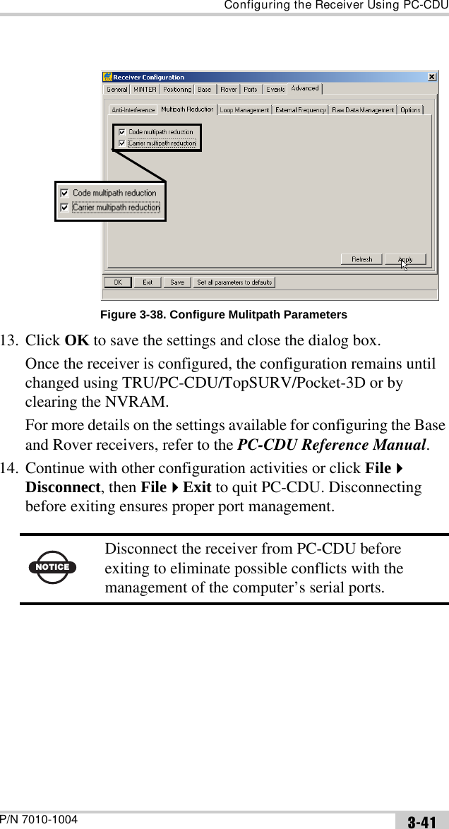 Configuring the Receiver Using PC-CDUP/N 7010-1004 3-41Figure 3-38. Configure Mulitpath Parameters13. Click OK to save the settings and close the dialog box.Once the receiver is configured, the configuration remains until changed using TRU/PC-CDU/TopSURV/Pocket-3D or by clearing the NVRAM.For more details on the settings available for configuring the Base and Rover receivers, refer to the PC-CDU Reference Manual.14. Continue with other configuration activities or click File Disconnect, then FileExit to quit PC-CDU. Disconnecting before exiting ensures proper port management. NOTICEDisconnect the receiver from PC-CDU before exiting to eliminate possible conflicts with the management of the computer’s serial ports.