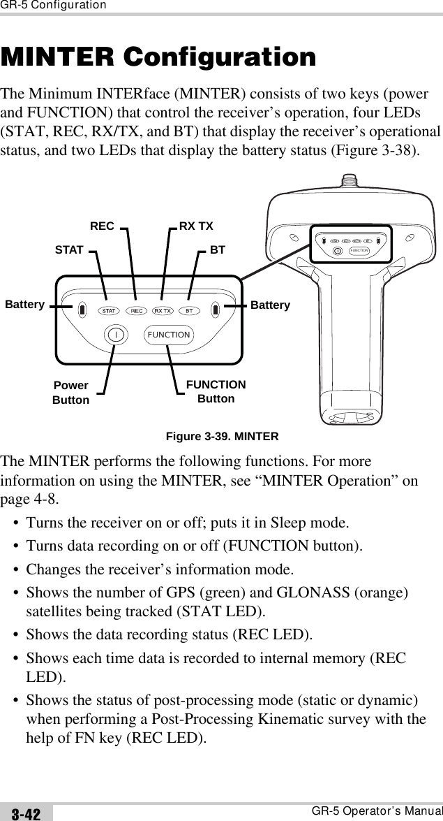 GR-5 ConfigurationGR-5 Operator’s Manual3-42MINTER ConfigurationThe Minimum INTERface (MINTER) consists of two keys (power and FUNCTION) that control the receiver’s operation, four LEDs (STAT, REC, RX/TX, and BT) that display the receiver’s operational status, and two LEDs that display the battery status (Figure 3-38). Figure 3-39. MINTERThe MINTER performs the following functions. For more information on using the MINTER, see “MINTER Operation” on page 4-8. • Turns the receiver on or off; puts it in Sleep mode.• Turns data recording on or off (FUNCTION button).• Changes the receiver’s information mode.• Shows the number of GPS (green) and GLONASS (orange) satellites being tracked (STAT LED).• Shows the data recording status (REC LED).• Shows each time data is recorded to internal memory (REC LED).• Shows the status of post-processing mode (static or dynamic) when performing a Post-Processing Kinematic survey with the help of FN key (REC LED).FUNCTIONFUNCTIONBatterySTATREC RX TXBTPowerButtonFUNCTIONButtonBattery