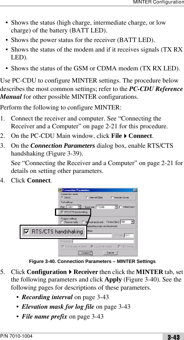 MINTER ConfigurationP/N 7010-1004 3-43• Shows the status (high charge, intermediate charge, or low charge) of the battery (BATT LED).• Shows the power status for the receiver (BATT LED).• Shows the status of the modem and if it receives signals (TX RX LED).• Shows the status of the GSM or CDMA modem (TX RX LED).Use PC-CDU to configure MINTER settings. The procedure below describes the most common settings; refer to the PC-CDU Reference Manual for other possible MINTER configurations.Perform the following to configure MINTER:1. Connect the receiver and computer. See “Connecting the Receiver and a Computer” on page 2-21 for this procedure.2. On the PC-CDU Main window, click FileConnect.3. On the Connection Parameters dialog box, enable RTS/CTS handshaking (Figure 3-39). See “Connecting the Receiver and a Computer” on page 2-21 for details on setting other parameters.4. Click Connect. Figure 3-40. Connection Parameters – MINTER Settings5. Click ConfigurationReceiver then click the MINTER tab, set the following parameters and click Apply (Figure 3-40). See the following pages for descriptions of these parameters.•Recording interval on page 3-43•Elevation mask for log file on page 3-43•File name prefix on page 3-43