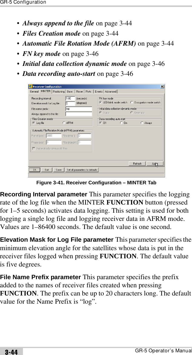 GR-5 ConfigurationGR-5 Operator’s Manual3-44•Always append to the file on page 3-44•Files Creation mode on page 3-44•Automatic File Rotation Mode (AFRM) on page 3-44•FN key mode on page 3-46•Initial data collection dynamic mode on page 3-46•Data recording auto-start on page 3-46 Figure 3-41. Receiver Configuration – MINTER TabRecording Interval parameter This parameter specifies the logging rate of the log file when the MINTER FUNCTION button (pressed for 1–5 seconds) activates data logging. This setting is used for both logging a single log file and logging receiver data in AFRM mode. Values are 1–86400 seconds. The default value is one second.Elevation Mask for Log File parameter This parameter specifies the minimum elevation angle for the satellites whose data is put in the receiver files logged when pressing FUNCTION. The default value is five degrees.File Name Prefix parameter This parameter specifies the prefix added to the names of receiver files created when pressing FUNCTION. The prefix can be up to 20 characters long. The default value for the Name Prefix is “log”. 