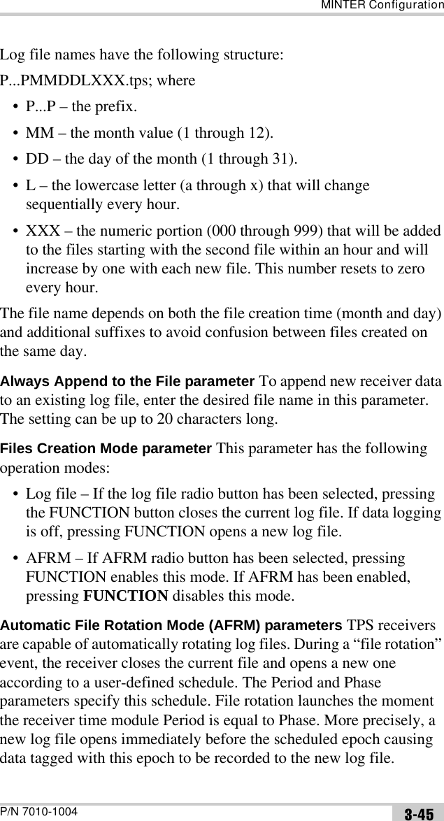 MINTER ConfigurationP/N 7010-1004 3-45Log file names have the following structure: P...PMMDDLXXX.tps; where• P...P – the prefix.• MM – the month value (1 through 12).• DD – the day of the month (1 through 31).• L – the lowercase letter (a through x) that will change sequentially every hour.• XXX – the numeric portion (000 through 999) that will be added to the files starting with the second file within an hour and will increase by one with each new file. This number resets to zero every hour.The file name depends on both the file creation time (month and day) and additional suffixes to avoid confusion between files created on the same day. Always Append to the File parameter To append new receiver data to an existing log file, enter the desired file name in this parameter. The setting can be up to 20 characters long.Files Creation Mode parameter This parameter has the following operation modes:• Log file – If the log file radio button has been selected, pressing the FUNCTION button closes the current log file. If data logging is off, pressing FUNCTION opens a new log file.• AFRM – If AFRM radio button has been selected, pressing FUNCTION enables this mode. If AFRM has been enabled, pressing FUNCTION disables this mode.Automatic File Rotation Mode (AFRM) parameters TPS receivers are capable of automatically rotating log files. During a “file rotation” event, the receiver closes the current file and opens a new one according to a user-defined schedule. The Period and Phase parameters specify this schedule. File rotation launches the moment the receiver time module Period is equal to Phase. More precisely, a new log file opens immediately before the scheduled epoch causing data tagged with this epoch to be recorded to the new log file.