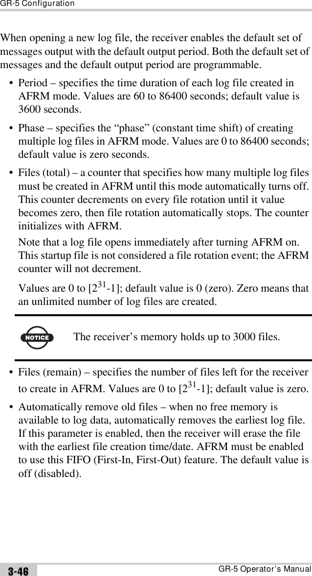 GR-5 ConfigurationGR-5 Operator’s Manual3-46When opening a new log file, the receiver enables the default set of messages output with the default output period. Both the default set of messages and the default output period are programmable.• Period – specifies the time duration of each log file created in AFRM mode. Values are 60 to 86400 seconds; default value is 3600 seconds.• Phase – specifies the “phase” (constant time shift) of creating multiple log files in AFRM mode. Values are 0 to 86400 seconds; default value is zero seconds.• Files (total) – a counter that specifies how many multiple log files must be created in AFRM until this mode automatically turns off. This counter decrements on every file rotation until it value becomes zero, then file rotation automatically stops. The counter initializes with AFRM.Note that a log file opens immediately after turning AFRM on. This startup file is not considered a file rotation event; the AFRM counter will not decrement.Values are 0 to [231-1]; default value is 0 (zero). Zero means that an unlimited number of log files are created. • Files (remain) – specifies the number of files left for the receiver to create in AFRM. Values are 0 to [231-1]; default value is zero.• Automatically remove old files – when no free memory is available to log data, automatically removes the earliest log file. If this parameter is enabled, then the receiver will erase the file with the earliest file creation time/date. AFRM must be enabled to use this FIFO (First-In, First-Out) feature. The default value is off (disabled).NOTICEThe receiver’s memory holds up to 3000 files.