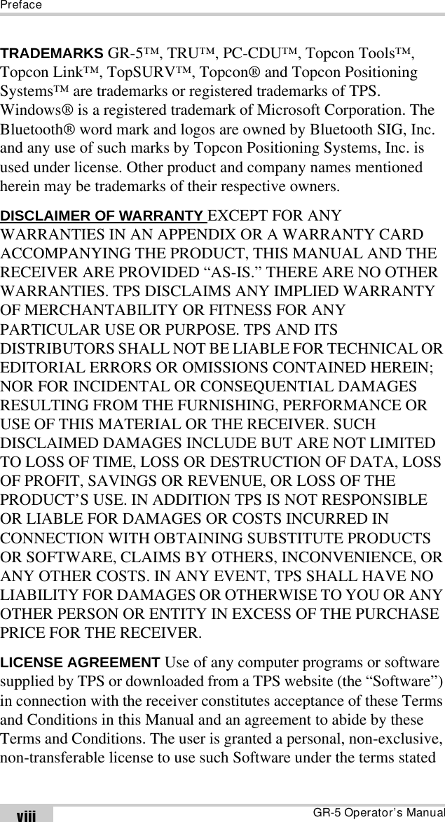 PrefaceGR-5 Operator’s ManualviiiTRADEMARKS GR-5™, TRU™, PC-CDU™, Topcon Tools™, Topcon Link™, TopSURV™, Topcon® and Topcon Positioning Systems™ are trademarks or registered trademarks of TPS. Windows® is a registered trademark of Microsoft Corporation. The Bluetooth® word mark and logos are owned by Bluetooth SIG, Inc. and any use of such marks by Topcon Positioning Systems, Inc. is used under license. Other product and company names mentioned herein may be trademarks of their respective owners.DISCLAIMER OF WARRANTY EXCEPT FOR ANY WARRANTIES IN AN APPENDIX OR A WARRANTY CARD ACCOMPANYING THE PRODUCT, THIS MANUAL AND THE RECEIVER ARE PROVIDED “AS-IS.” THERE ARE NO OTHER WARRANTIES. TPS DISCLAIMS ANY IMPLIED WARRANTY OF MERCHANTABILITY OR FITNESS FOR ANY PARTICULAR USE OR PURPOSE. TPS AND ITS DISTRIBUTORS SHALL NOT BE LIABLE FOR TECHNICAL OR EDITORIAL ERRORS OR OMISSIONS CONTAINED HEREIN; NOR FOR INCIDENTAL OR CONSEQUENTIAL DAMAGES RESULTING FROM THE FURNISHING, PERFORMANCE OR USE OF THIS MATERIAL OR THE RECEIVER. SUCH DISCLAIMED DAMAGES INCLUDE BUT ARE NOT LIMITED TO LOSS OF TIME, LOSS OR DESTRUCTION OF DATA, LOSS OF PROFIT, SAVINGS OR REVENUE, OR LOSS OF THE PRODUCT’S USE. IN ADDITION TPS IS NOT RESPONSIBLE OR LIABLE FOR DAMAGES OR COSTS INCURRED IN CONNECTION WITH OBTAINING SUBSTITUTE PRODUCTS OR SOFTWARE, CLAIMS BY OTHERS, INCONVENIENCE, OR ANY OTHER COSTS. IN ANY EVENT, TPS SHALL HAVE NO LIABILITY FOR DAMAGES OR OTHERWISE TO YOU OR ANY OTHER PERSON OR ENTITY IN EXCESS OF THE PURCHASE PRICE FOR THE RECEIVER. LICENSE AGREEMENT Use of any computer programs or software supplied by TPS or downloaded from a TPS website (the “Software”) in connection with the receiver constitutes acceptance of these Terms and Conditions in this Manual and an agreement to abide by these Terms and Conditions. The user is granted a personal, non-exclusive, non-transferable license to use such Software under the terms stated 