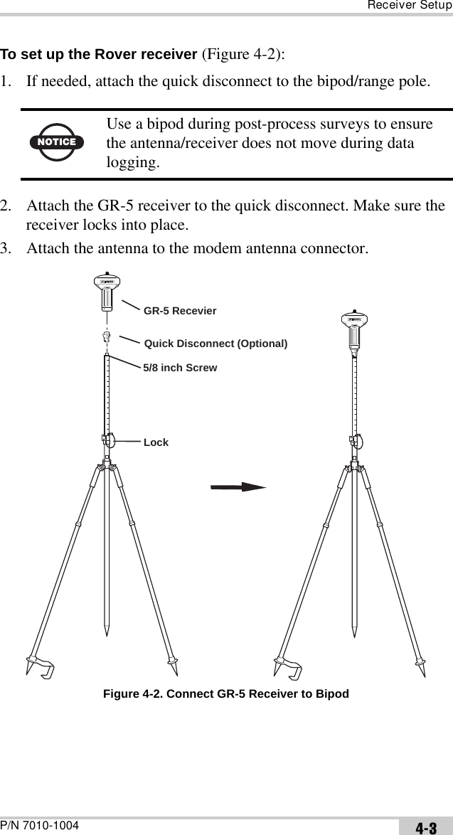 Receiver SetupP/N 7010-1004 4-3To set up the Rover receiver (Figure 4-2):1. If needed, attach the quick disconnect to the bipod/range pole.2. Attach the GR-5 receiver to the quick disconnect. Make sure the receiver locks into place. 3. Attach the antenna to the modem antenna connector. Figure 4-2. Connect GR-5 Receiver to BipodNOTICEUse a bipod during post-process surveys to ensure the antenna/receiver does not move during data logging.LockGR-5 Recevier5/8 inch ScrewQuick Disconnect (Optional)