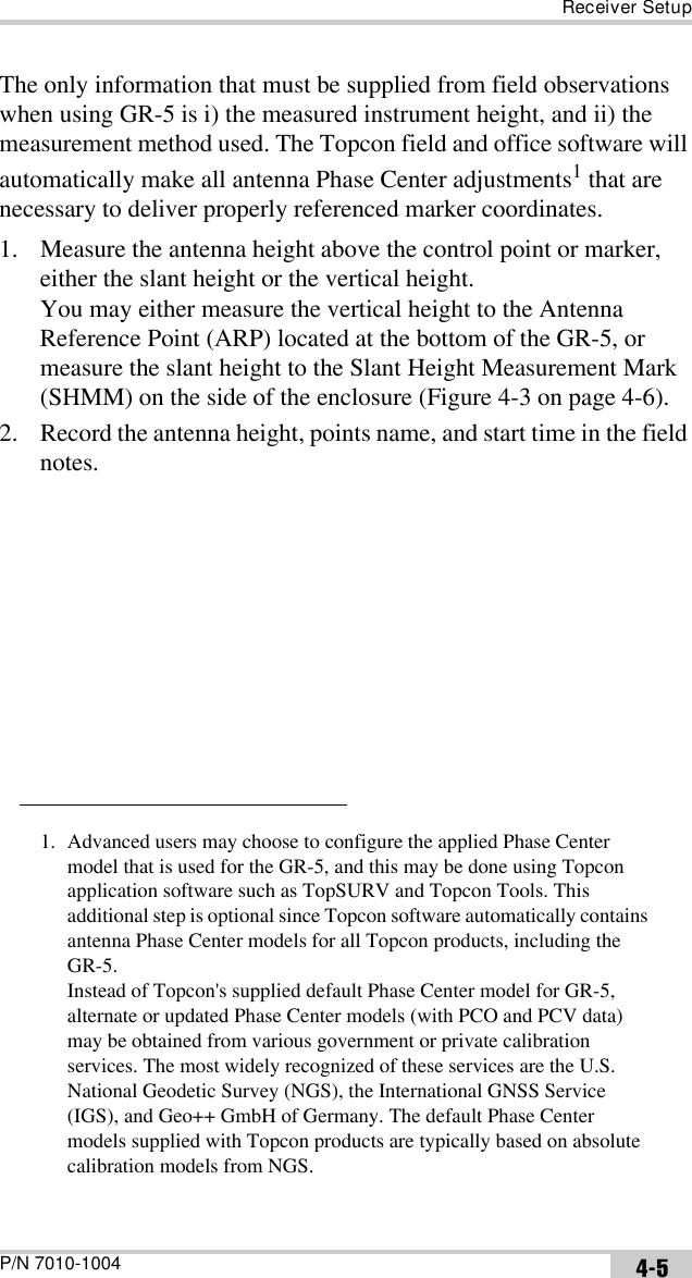 Receiver SetupP/N 7010-1004 4-5The only information that must be supplied from field observations when using GR-5 is i) the measured instrument height, and ii) the measurement method used. The Topcon field and office software will automatically make all antenna Phase Center adjustments1 that are necessary to deliver properly referenced marker coordinates.1. Measure the antenna height above the control point or marker, either the slant height or the vertical height.You may either measure the vertical height to the Antenna Reference Point (ARP) located at the bottom of the GR-5, or measure the slant height to the Slant Height Measurement Mark (SHMM) on the side of the enclosure (Figure 4-3 on page 4-6).2. Record the antenna height, points name, and start time in the field notes.1. Advanced users may choose to configure the applied Phase Center model that is used for the GR-5, and this may be done using Topcon application software such as TopSURV and Topcon Tools. This additional step is optional since Topcon software automatically contains antenna Phase Center models for all Topcon products, including the GR-5. Instead of Topcon&apos;s supplied default Phase Center model for GR-5, alternate or updated Phase Center models (with PCO and PCV data) may be obtained from various government or private calibration services. The most widely recognized of these services are the U.S. National Geodetic Survey (NGS), the International GNSS Service (IGS), and Geo++ GmbH of Germany. The default Phase Center models supplied with Topcon products are typically based on absolute calibration models from NGS.