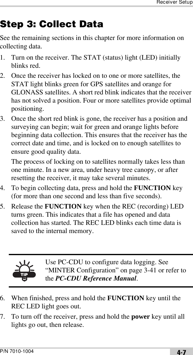 Receiver SetupP/N 7010-1004 4-7Step 3: Collect DataSee the remaining sections in this chapter for more information on collecting data.1. Turn on the receiver. The STAT (status) light (LED) initially blinks red. 2. Once the receiver has locked on to one or more satellites, the STAT light blinks green for GPS satellites and orange for GLONASS satellites. A short red blink indicates that the receiver has not solved a position. Four or more satellites provide optimal positioning.3. Once the short red blink is gone, the receiver has a position and surveying can begin; wait for green and orange lights before beginning data collection. This ensures that the receiver has the correct date and time, and is locked on to enough satellites to ensure good quality data.The process of locking on to satellites normally takes less than one minute. In a new area, under heavy tree canopy, or after resetting the receiver, it may take several minutes.4. To begin collecting data, press and hold the FUNCTION key (for more than one second and less than five seconds).5. Release the FUNCTION key when the REC (recording) LED turns green. This indicates that a file has opened and data collection has started. The REC LED blinks each time data is saved to the internal memory. 6. When finished, press and hold the FUNCTION key until the REC LED light goes out. 7. To turn off the receiver, press and hold the power key until all lights go out, then release.TIPUse PC-CDU to configure data logging. See “MINTER Configuration” on page 3-41 or refer to the PC-CDU Reference Manual.