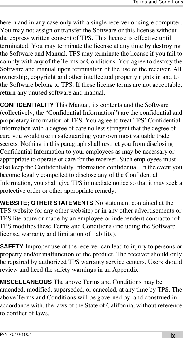 Terms and ConditionsP/N 7010-1004 ixherein and in any case only with a single receiver or single computer. You may not assign or transfer the Software or this license without the express written consent of TPS. This license is effective until terminated. You may terminate the license at any time by destroying the Software and Manual. TPS may terminate the license if you fail to comply with any of the Terms or Conditions. You agree to destroy the Software and manual upon termination of the use of the receiver. All ownership, copyright and other intellectual property rights in and to the Software belong to TPS. If these license terms are not acceptable, return any unused software and manual.CONFIDENTIALITY This Manual, its contents and the Software (collectively, the “Confidential Information”) are the confidential and proprietary information of TPS. You agree to treat TPS’ Confidential Information with a degree of care no less stringent that the degree of care you would use in safeguarding your own most valuable trade secrets. Nothing in this paragraph shall restrict you from disclosing Confidential Information to your employees as may be necessary or appropriate to operate or care for the receiver. Such employees must also keep the Confidentiality Information confidential. In the event you become legally compelled to disclose any of the Confidential Information, you shall give TPS immediate notice so that it may seek a protective order or other appropriate remedy.WEBSITE; OTHER STATEMENTS No statement contained at the TPS website (or any other website) or in any other advertisements or TPS literature or made by an employee or independent contractor of TPS modifies these Terms and Conditions (including the Software license, warranty and limitation of liability). SAFETY Improper use of the receiver can lead to injury to persons or property and/or malfunction of the product. The receiver should only be repaired by authorized TPS warranty service centers. Users should review and heed the safety warnings in an Appendix.MISCELLANEOUS The above Terms and Conditions may be amended, modified, superseded, or canceled, at any time by TPS. The above Terms and Conditions will be governed by, and construed in accordance with, the laws of the State of California, without reference to conflict of laws.