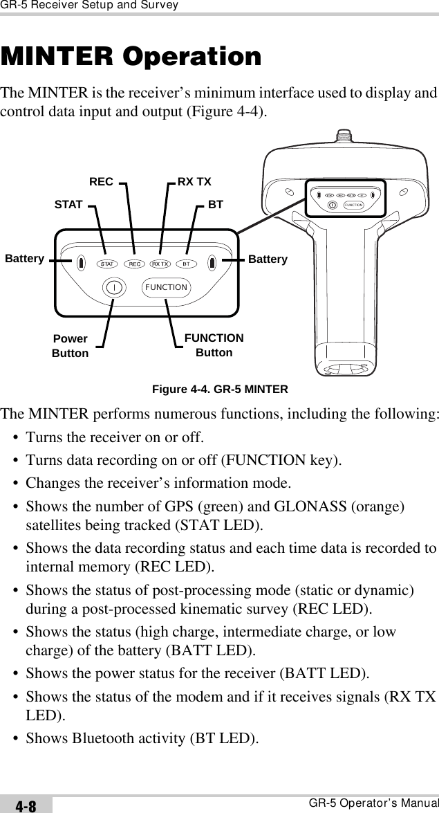 GR-5 Receiver Setup and SurveyGR-5 Operator’s Manual4-8MINTER OperationThe MINTER is the receiver’s minimum interface used to display and control data input and output (Figure 4-4). Figure 4-4. GR-5 MINTERThe MINTER performs numerous functions, including the following:• Turns the receiver on or off.• Turns data recording on or off (FUNCTION key).• Changes the receiver’s information mode.• Shows the number of GPS (green) and GLONASS (orange) satellites being tracked (STAT LED).• Shows the data recording status and each time data is recorded to internal memory (REC LED).• Shows the status of post-processing mode (static or dynamic) during a post-processed kinematic survey (REC LED).• Shows the status (high charge, intermediate charge, or low charge) of the battery (BATT LED).• Shows the power status for the receiver (BATT LED).• Shows the status of the modem and if it receives signals (RX TX LED).• Shows Bluetooth activity (BT LED).FUNCTIONFUNCTIONBatterySTATREC RX TXBTPowerButtonFUNCTIONButtonBattery