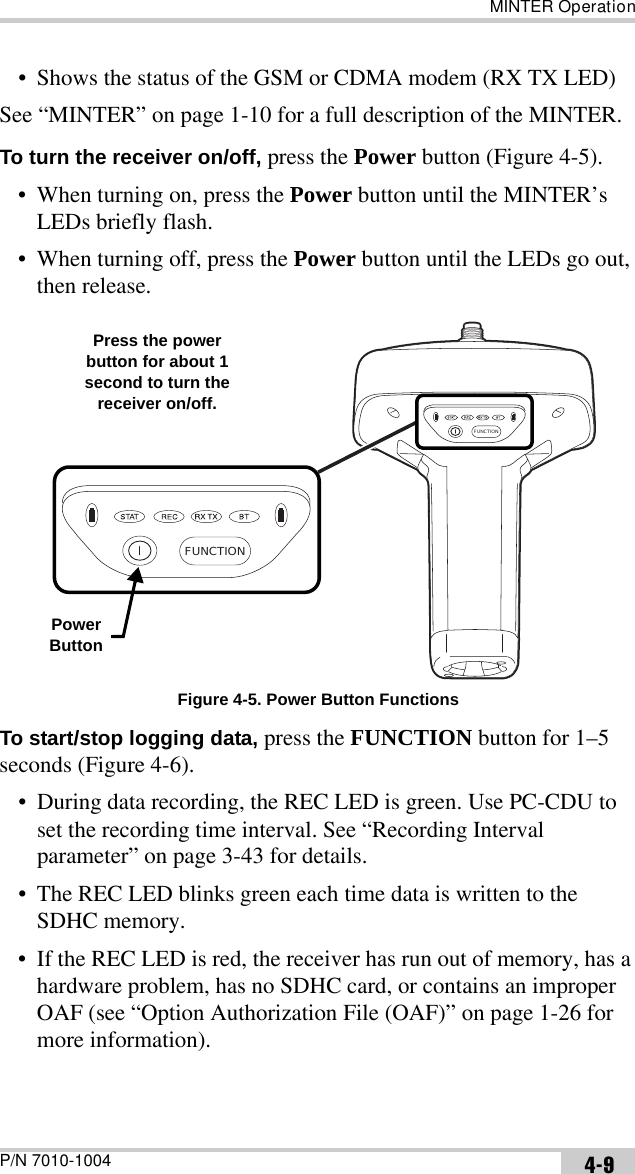 MINTER OperationP/N 7010-1004 4-9• Shows the status of the GSM or CDMA modem (RX TX LED)See “MINTER” on page 1-10 for a full description of the MINTER.To turn the receiver on/off, press the Power button (Figure 4-5). • When turning on, press the Power button until the MINTER’s LEDs briefly flash.• When turning off, press the Power button until the LEDs go out, then release. Figure 4-5. Power Button FunctionsTo start/stop logging data, press the FUNCTION button for 1–5 seconds (Figure 4-6).• During data recording, the REC LED is green. Use PC-CDU to set the recording time interval. See “Recording Interval parameter” on page 3-43 for details.• The REC LED blinks green each time data is written to the SDHC memory.• If the REC LED is red, the receiver has run out of memory, has a hardware problem, has no SDHC card, or contains an improper OAF (see “Option Authorization File (OAF)” on page 1-26 for more information).FUNCTIONFUNCTIONPowerButtonPress the power button for about 1 second to turn the receiver on/off.