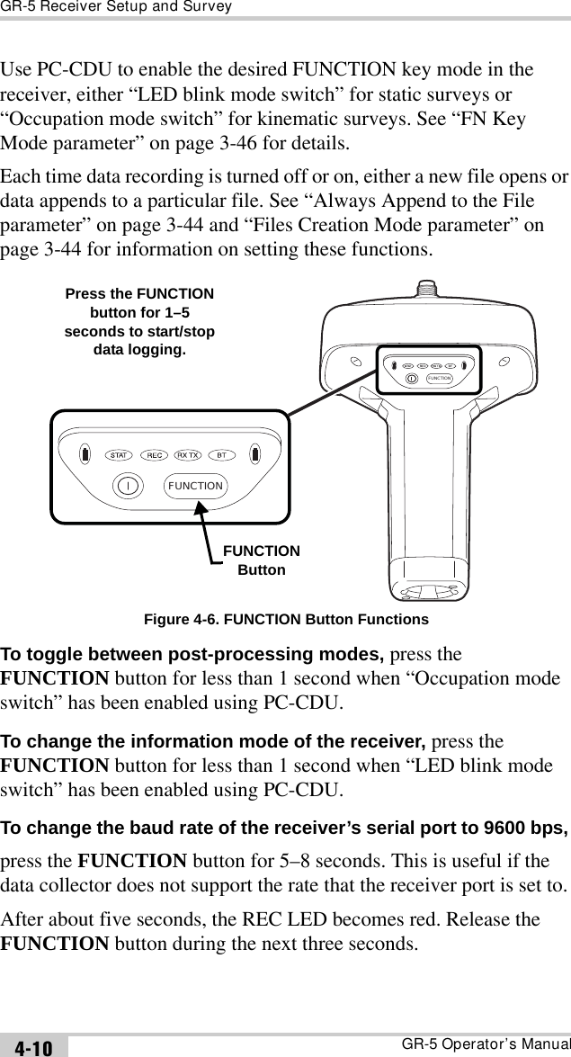 GR-5 Receiver Setup and SurveyGR-5 Operator’s Manual4-10Use PC-CDU to enable the desired FUNCTION key mode in the receiver, either “LED blink mode switch” for static surveys or “Occupation mode switch” for kinematic surveys. See “FN Key Mode parameter” on page 3-46 for details.Each time data recording is turned off or on, either a new file opens or data appends to a particular file. See “Always Append to the File parameter” on page 3-44 and “Files Creation Mode parameter” on page 3-44 for information on setting these functions. Figure 4-6. FUNCTION Button FunctionsTo toggle between post-processing modes, press the FUNCTION button for less than 1 second when “Occupation mode switch” has been enabled using PC-CDU.To change the information mode of the receiver, press the FUNCTION button for less than 1 second when “LED blink mode switch” has been enabled using PC-CDU.To change the baud rate of the receiver’s serial port to 9600 bps, press the FUNCTION button for 5–8 seconds. This is useful if the data collector does not support the rate that the receiver port is set to.After about five seconds, the REC LED becomes red. Release the FUNCTION button during the next three seconds.FUNCTIONFUNCTIONFUNCTIONButtonPress the FUNCTION button for 1–5 seconds to start/stop data logging.