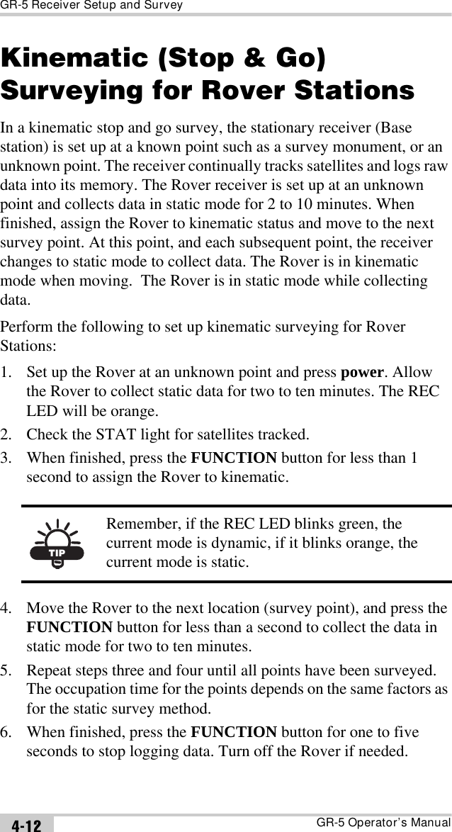 GR-5 Receiver Setup and SurveyGR-5 Operator’s Manual4-12Kinematic (Stop &amp; Go) Surveying for Rover StationsIn a kinematic stop and go survey, the stationary receiver (Base station) is set up at a known point such as a survey monument, or an unknown point. The receiver continually tracks satellites and logs raw data into its memory. The Rover receiver is set up at an unknown point and collects data in static mode for 2 to 10 minutes. When finished, assign the Rover to kinematic status and move to the next survey point. At this point, and each subsequent point, the receiver changes to static mode to collect data. The Rover is in kinematic mode when moving.  The Rover is in static mode while collecting data.Perform the following to set up kinematic surveying for Rover Stations:1. Set up the Rover at an unknown point and press power. Allow the Rover to collect static data for two to ten minutes. The REC LED will be orange.2. Check the STAT light for satellites tracked.3. When finished, press the FUNCTION button for less than 1 second to assign the Rover to kinematic. 4. Move the Rover to the next location (survey point), and press the FUNCTION button for less than a second to collect the data in static mode for two to ten minutes.5. Repeat steps three and four until all points have been surveyed. The occupation time for the points depends on the same factors as for the static survey method.6. When finished, press the FUNCTION button for one to five seconds to stop logging data. Turn off the Rover if needed.TIPRemember, if the REC LED blinks green, the current mode is dynamic, if it blinks orange, the current mode is static.