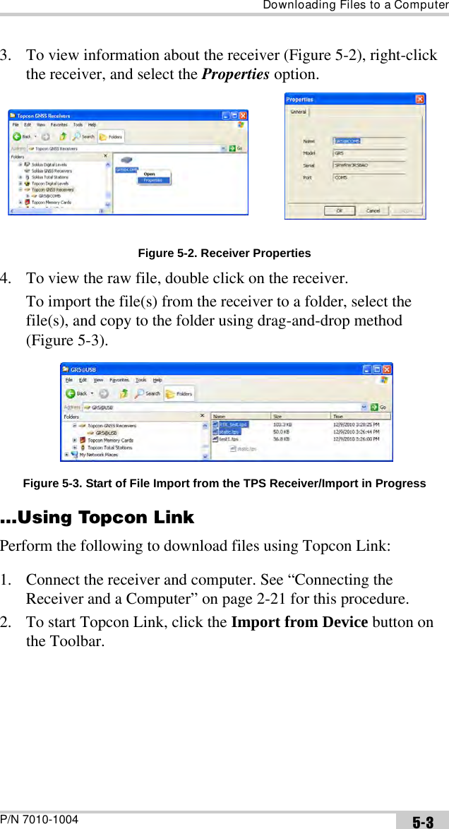 Downloading Files to a ComputerP/N 7010-1004 5-33. To view information about the receiver (Figure 5-2), right-click the receiver, and select the Properties option. Figure 5-2. Receiver Properties4. To view the raw file, double click on the receiver. To import the file(s) from the receiver to a folder, select the file(s), and copy to the folder using drag-and-drop method (Figure 5-3). Figure 5-3. Start of File Import from the TPS Receiver/Import in Progress...Using Topcon LinkPerform the following to download files using Topcon Link:1. Connect the receiver and computer. See “Connecting the Receiver and a Computer” on page 2-21 for this procedure.2. To start Topcon Link, click the Import from Device button on the Toolbar.