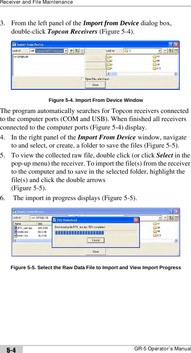 Receiver and File MaintenanceGR-5 Operator’s Manual5-43. From the left panel of the Import from Device dialog box, double-click Topcon Receivers (Figure 5-4). Figure 5-4. Import From Device WindowThe program automatically searches for Topcon receivers connected to the computer ports (COM and USB). When finished all receivers connected to the computer ports (Figure 5-4) display.4. In the right panel of the Import From Device window, navigate to and select, or create, a folder to save the files (Figure 5-5).5. To view the collected raw file, double click (or click Select in the pop-up menu) the receiver. To import the file(s) from the receiver to the computer and to save in the selected folder, highlight the file(s) and click the double arrows (Figure 5-5). 6.  The import in progress displays (Figure 5-5). Figure 5-5. Select the Raw Data File to Import and View Import Progress