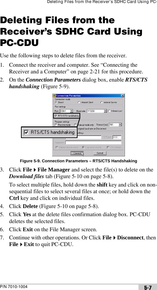 Deleting Files from the Receiver’s SDHC Card Using PC-P/N 7010-1004 5-7Deleting Files from the Receiver’s SDHC Card Using PC-CDUUse the following steps to delete files from the receiver. 1. Connect the receiver and computer. See “Connecting the Receiver and a Computer” on page 2-21 for this procedure.2. On the Connection Parameters dialog box, enable RTS/CTS handshaking (Figure 5-9).Figure 5-9. Connection Parameters – RTS/CTS Handshaking3. Click FileFile Manager and select the file(s) to delete on the Download files tab (Figure 5-10 on page 5-8).To select multiple files, hold down the shift key and click on non-sequential files to select several files at once; or hold down the Ctrl key and click on individual files. 4. Click Delete (Figure 5-10 on page 5-8).5. Click Yes at the delete files confirmation dialog box. PC-CDU deletes the selected files.6. Click Exit on the File Manager screen.7. Continue with other operations. Or Click FileDisconnect, then FileExit to quit PC-CDU.