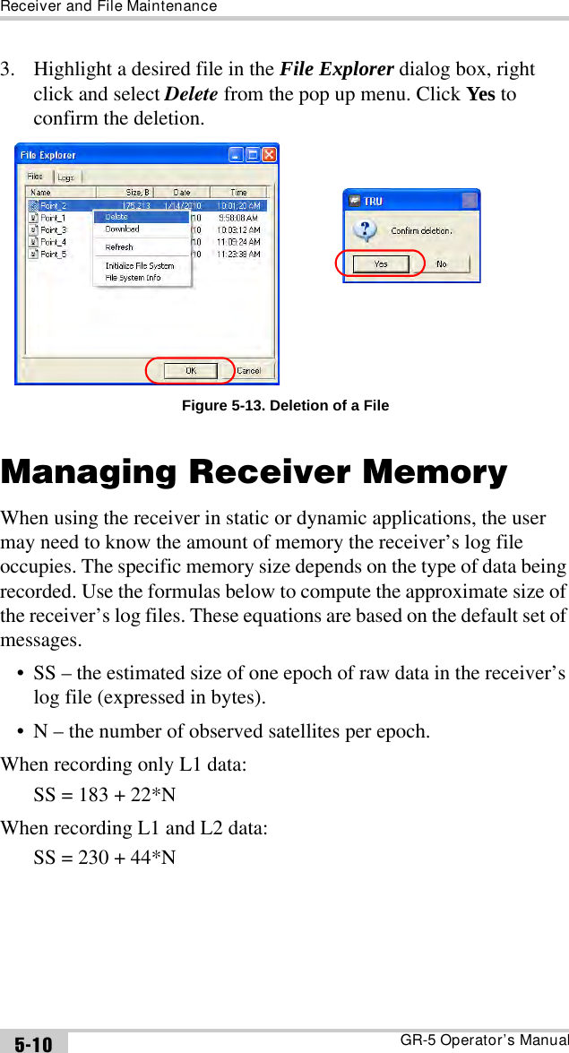 Receiver and File MaintenanceGR-5 Operator’s Manual5-103. Highlight a desired file in the File Explorer dialog box, right click and select Delete from the pop up menu. Click Yes to confirm the deletion.Figure 5-13. Deletion of a FileManaging Receiver MemoryWhen using the receiver in static or dynamic applications, the user may need to know the amount of memory the receiver’s log file occupies. The specific memory size depends on the type of data being recorded. Use the formulas below to compute the approximate size of the receiver’s log files. These equations are based on the default set of messages.• SS – the estimated size of one epoch of raw data in the receiver’s log file (expressed in bytes).• N – the number of observed satellites per epoch.When recording only L1 data: SS = 183 + 22*NWhen recording L1 and L2 data: SS = 230 + 44*N