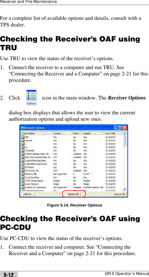 Receiver and File MaintenanceGR-5 Operator’s Manual5-12For a complete list of available options and details, consult with a TPS dealer.Checking the Receiver’s OAF using TRUUse TRU to view the status of the receiver’s options. 1. Connect the receiver to a computer and run TRU. See “Connecting the Receiver and a Computer” on page 2-21 for this procedure.2. Click   icon in the main window. The Receiver Options dialog box displays that allows the user to view the current authorization options and upload new ones.Figure 5-14. Receiver OptionsChecking the Receiver’s OAF using PC-CDUUse PC-CDU to view the status of the receiver’s options. 1. Connect the receiver and computer. See “Connecting the Receiver and a Computer” on page 2-21 for this procedure.