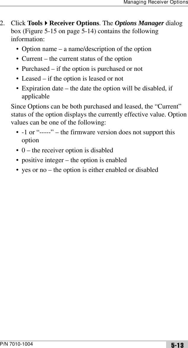 Managing Receiver OptionsP/N 7010-1004 5-132. Click ToolsReceiver Options. The Options Manager dialog box (Figure 5-15 on page 5-14) contains the following information:• Option name – a name/description of the option• Current – the current status of the option• Purchased – if the option is purchased or not• Leased – if the option is leased or not• Expiration date – the date the option will be disabled, if applicableSince Options can be both purchased and leased, the “Current” status of the option displays the currently effective value. Option values can be one of the following:• -1 or “-----” – the firmware version does not support this option• 0 – the receiver option is disabled• positive integer – the option is enabled• yes or no – the option is either enabled or disabled