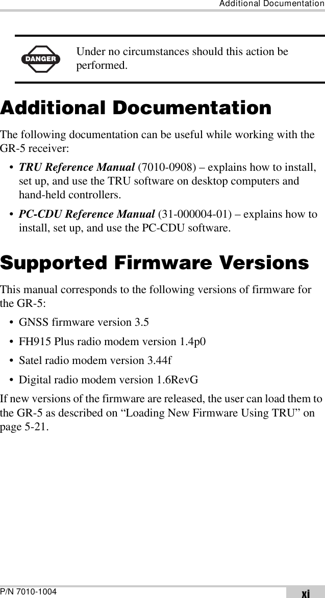 Additional DocumentationP/N 7010-1004 xiAdditional DocumentationThe following documentation can be useful while working with the GR-5 receiver:•TRU Reference Manual (7010-0908) – explains how to install, set up, and use the TRU software on desktop computers and hand-held controllers.•PC-CDU Reference Manual (31-000004-01) – explains how to install, set up, and use the PC-CDU software.Supported Firmware VersionsThis manual corresponds to the following versions of firmware for the GR-5:• GNSS firmware version 3.5• FH915 Plus radio modem version 1.4p0• Satel radio modem version 3.44f• Digital radio modem version 1.6RevGIf new versions of the firmware are released, the user can load them to the GR-5 as described on “Loading New Firmware Using TRU” on page 5-21.DANGERUnder no circumstances should this action be performed.