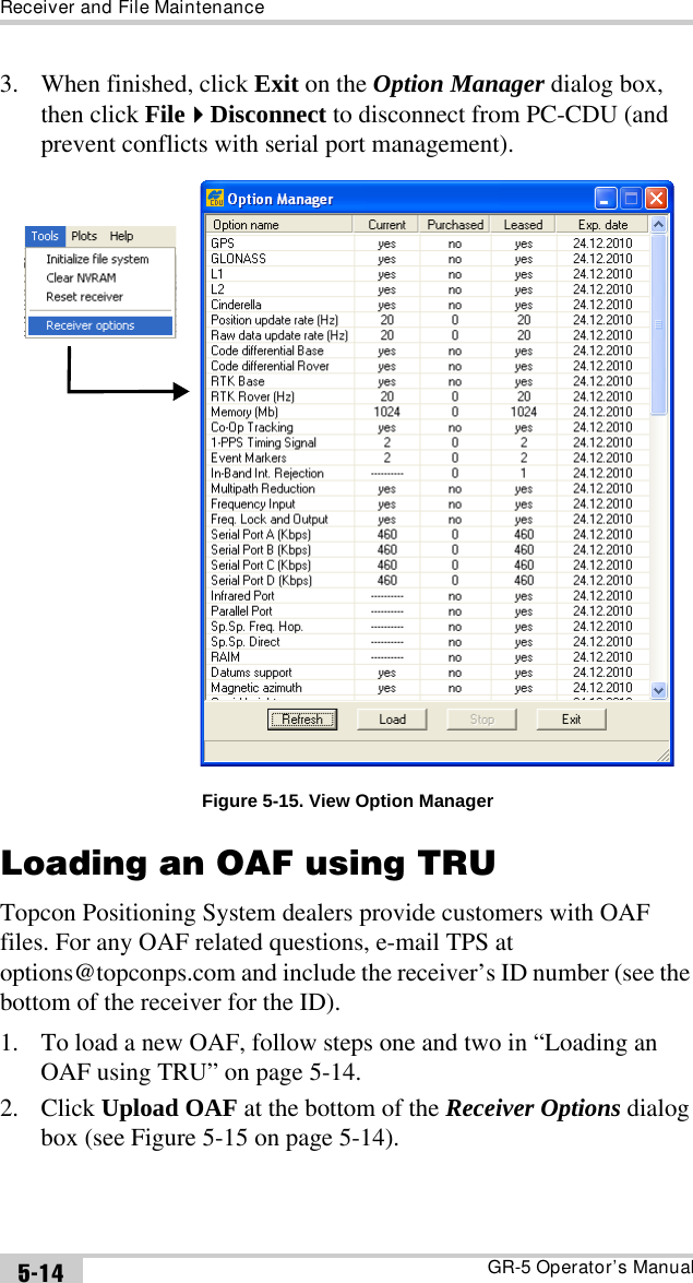 Receiver and File MaintenanceGR-5 Operator’s Manual5-143. When finished, click Exit on the Option Manager dialog box, then click FileDisconnect to disconnect from PC-CDU (and prevent conflicts with serial port management). Figure 5-15. View Option ManagerLoading an OAF using TRUTopcon Positioning System dealers provide customers with OAF files. For any OAF related questions, e-mail TPS at options@topconps.com and include the receiver’s ID number (see the bottom of the receiver for the ID).1. To load a new OAF, follow steps one and two in “Loading an OAF using TRU” on page 5-14.2. Click Upload OAF at the bottom of the Receiver Options dialog box (see Figure 5-15 on page 5-14).