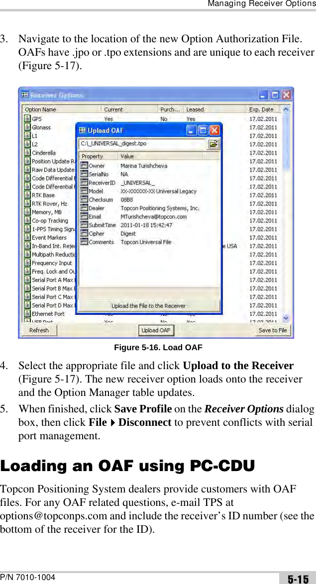 Managing Receiver OptionsP/N 7010-1004 5-153. Navigate to the location of the new Option Authorization File. OAFs have .jpo or .tpo extensions and are unique to each receiver (Figure 5-17). Figure 5-16. Load OAF4. Select the appropriate file and click Upload to the Receiver (Figure 5-17). The new receiver option loads onto the receiver and the Option Manager table updates.5. When finished, click Save Profile on the Receiver Options dialog box, then click FileDisconnect to prevent conflicts with serial port management.Loading an OAF using PC-CDUTopcon Positioning System dealers provide customers with OAF files. For any OAF related questions, e-mail TPS at options@topconps.com and include the receiver’s ID number (see the bottom of the receiver for the ID).