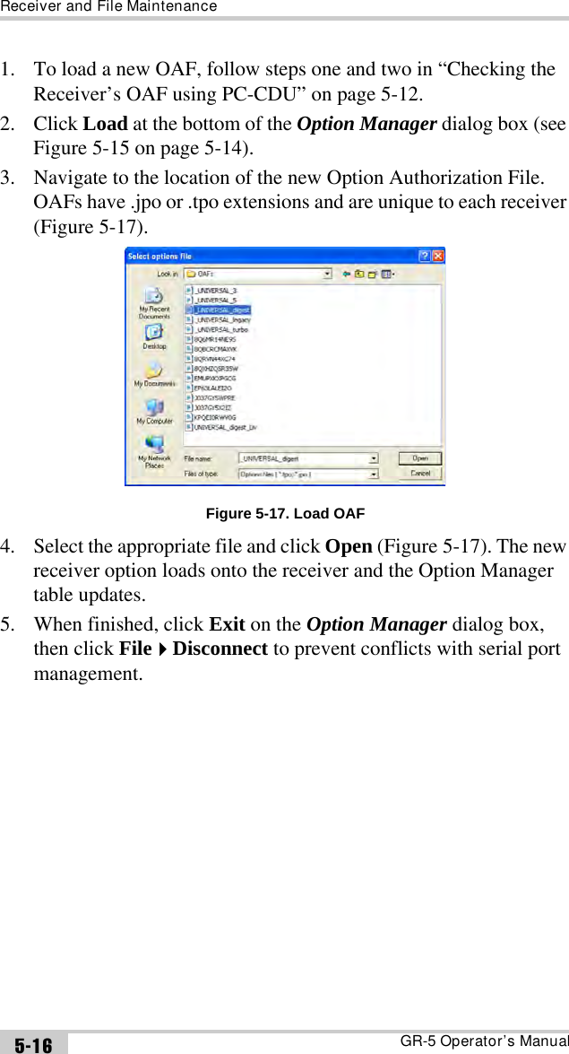 Receiver and File MaintenanceGR-5 Operator’s Manual5-161. To load a new OAF, follow steps one and two in “Checking the Receiver’s OAF using PC-CDU” on page 5-12.2. Click Load at the bottom of the Option Manager dialog box (see Figure 5-15 on page 5-14).3. Navigate to the location of the new Option Authorization File. OAFs have .jpo or .tpo extensions and are unique to each receiver (Figure 5-17). Figure 5-17. Load OAF4. Select the appropriate file and click Open (Figure 5-17). The new receiver option loads onto the receiver and the Option Manager table updates.5. When finished, click Exit on the Option Manager dialog box, then click FileDisconnect to prevent conflicts with serial port management.