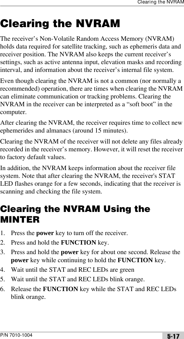 Clearing the NVRAMP/N 7010-1004 5-17Clearing the NVRAMThe receiver’s Non-Volatile Random Access Memory (NVRAM) holds data required for satellite tracking, such as ephemeris data and receiver position. The NVRAM also keeps the current receiver’s settings, such as active antenna input, elevation masks and recording interval, and information about the receiver’s internal file system. Even though clearing the NVRAM is not a common (nor normally a recommended) operation, there are times when clearing the NVRAM can eliminate communication or tracking problems. Clearing the NVRAM in the receiver can be interpreted as a “soft boot” in the computer. After clearing the NVRAM, the receiver requires time to collect new ephemerides and almanacs (around 15 minutes).Clearing the NVRAM of the receiver will not delete any files already recorded in the receiver’s memory. However, it will reset the receiver to factory default values.In addition, the NVRAM keeps information about the receiver file system. Note that after clearing the NVRAM, the receiver&apos;s STAT LED flashes orange for a few seconds, indicating that the receiver is scanning and checking the file system. Clearing the NVRAM Using the MINTER1. Press the power key to turn off the receiver.2. Press and hold the FUNCTION key.3. Press and hold the power key for about one second. Release the power key while continuing to hold the FUNCTION key.4. Wait until the STAT and REC LEDs are green5. Wait until the STAT and REC LEDs blink orange.6. Release the FUNCTION key while the STAT and REC LEDs blink orange.